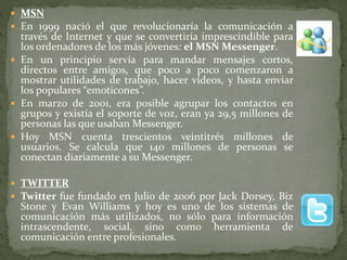  MSN
 En 1999 nació el que revolucionaría la comunicación a
través de Internet y que se convertiría imprescindible para
los ordenadores de los más jóvenes: el MSN Messenger.
 En un principio servía para mandar mensajes cortos,
directos entre amigos, que poco a poco comenzaron a
mostrar utilidades de trabajo, hacer vídeos, y hasta enviar
los populares “emoticones”.
 En marzo de 2001, era posible agrupar los contactos en
grupos y existía el soporte de voz, eran ya 29,5 millones de
personas las que usaban Messenger.
 Hoy MSN cuenta trescientos veintitrés millones de
usuarios. Se calcula que 140 millones de personas se
conectan diariamente a su Messenger.
 TWITTER
 Twitter fue fundado en Julio de 2006 por Jack Dorsey, Biz
Stone y Evan Williams y hoy es uno de los sistemas de
comunicación más utilizados, no sólo para información
intrascendente, social, sino como herramienta de
comunicación entre profesionales.
 