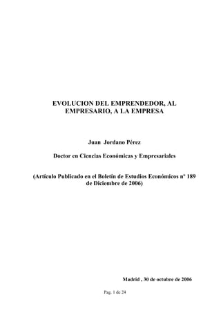 EVOLUCION DEL EMPRENDEDOR, AL
          EMPRESARIO, A LA EMPRESA



                     Juan Jordano Pérez

       Doctor en Ciencias Económicas y Empresariales


(Artículo Publicado en el Boletín de Estudios Económicos nº 189
                     de Diciembre de 2006)




                                     Madrid , 30 de octubre de 2006

                           Pag. 1 de 24
 