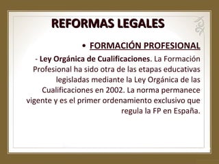 REFORMAS LEGALES
• FORMACIÓN PROFESIONAL
- Ley Orgánica de Cualificaciones. La Formación
Profesional ha sido otra de las etapas educativas
legisladas mediante la Ley Orgánica de las
Cualificaciones en 2002. La norma permanece
vigente y es el primer ordenamiento exclusivo que
regula la FP en España.

 