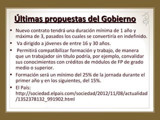 Últimas propuestas del Gobierno
• Nuevo contrato tendrá una duración mínima de 1 año y
máxima de 3, pasados los cuales se convertiría en indefinido.
• Va dirigido a jóvenes de entre 16 y 30 años.
• Permitirá compatibilizar formación y trabajo, de manera
que un trabajador sin título podría, por ejemplo, convalidar
sus conocimientos con créditos de módulos de FP de grado
medio o superior.
• Formación será un mínimo del 25% de la jornada durante el
primer año y en los siguientes, del 15%.
• El País:
http://sociedad.elpais.com/sociedad/2012/11/08/actualidad
/1352378132_991902.html

 