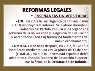 REFORMAS LEGALES

• ENSEÑANZAS UNIVERSITARIAS

- LOU. En 2002 la Ley Orgánica de Universidades
(LOU) sustituyó a la anterior. Se elaboró durante el
Gobierno del Partido Popular y los órganos de
gobierno de la universidad y la Agencia de Evaluación
y Acreditación (ANECA) fueron los fundamentos del
nuevo ordenamiento.
- LOMLOU. Cinco años después, en 2007, la LOU fue
modificada mediante una Ley Orgánica de 12 de abril
(LOMLOU), ya que la universidad española debía
adaptarse al Espacio Europeo de Educación Superior,
tras la firma de la Declaración de Bolonia.

 