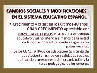 CAMBIOS SOCIALES Y MODIFICACIONES
EN EL SISTEMA EDUCATIVO ESPAÑOL
• Crecimiento y crisis: en los últimos 40 años
GRAN CRECIMIENTO apreciable en:
– Datos CUANTITATIVOS 1970 á 2001 el Sistema
Educativo Español atendía a menos de la mitad
de la población y actualmente se iguala con
países vecinos.
– Datos CUALITATIVOS de adaptación (o intento de
adaptación) a las nuevas realidades sociales
modificando planes de estudio, organización y la
tarea pedagógica de los centros.

 
