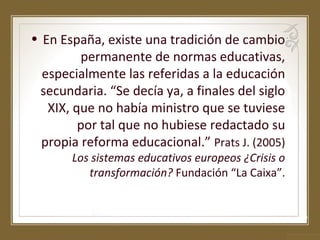 • En España, existe una tradición de cambio
permanente de normas educativas,
especialmente las referidas a la educación
secundaria. “Se decía ya, a finales del siglo
XIX, que no había ministro que se tuviese
por tal que no hubiese redactado su
propia reforma educacional.” Prats J. (2005)
Los sistemas educativos europeos ¿Crisis o
transformación? Fundación “La Caixa”.

 