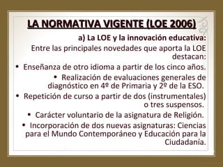 LA NORMATIVA VIGENTE (LOE 2006)
a) La LOE y la innovación educativa:
Entre las principales novedades que aporta la LOE
destacan:
• Enseñanza de otro idioma a partir de los cinco años.
• Realización de evaluaciones generales de
diagnóstico en 4º de Primaria y 2º de la ESO.
• Repetición de curso a partir de dos (instrumentales)
o tres suspensos.
• Carácter voluntario de la asignatura de Religión.
• Incorporación de dos nuevas asignaturas: Ciencias
para el Mundo Contemporáneo y Educación para la
Ciudadanía.

 
