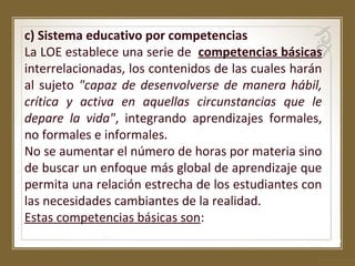 c) Sistema educativo por competencias
La LOE establece una serie de competencias básicas
interrelacionadas, los contenidos de las cuales harán
al sujeto "capaz de desenvolverse de manera hábil,
crítica y activa en aquellas circunstancias que le
depare la vida", integrando aprendizajes formales,
no formales e informales.
No se aumentar el número de horas por materia sino
de buscar un enfoque más global de aprendizaje que
permita una relación estrecha de los estudiantes con
las necesidades cambiantes de la realidad.
Estas competencias básicas son:

 