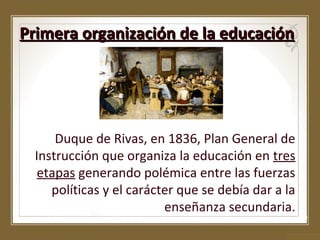 Primera organización de la educación

Duque de Rivas, en 1836, Plan General de
Instrucción que organiza la educación en tres
etapas generando polémica entre las fuerzas
políticas y el carácter que se debía dar a la
enseñanza secundaria.

 