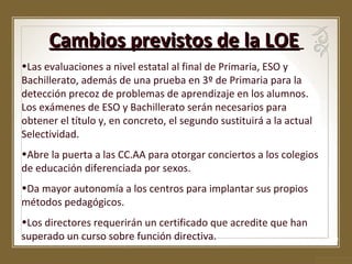 Cambios previstos de la LOE
•Las evaluaciones a nivel estatal al final de Primaria, ESO y
Bachillerato, además de una prueba en 3º de Primaria para la
detección precoz de problemas de aprendizaje en los alumnos.
Los exámenes de ESO y Bachillerato serán necesarios para
obtener el título y, en concreto, el segundo sustituirá a la actual
Selectividad.
•Abre la puerta a las CC.AA para otorgar conciertos a los colegios
de educación diferenciada por sexos.
•Da mayor autonomía a los centros para implantar sus propios
métodos pedagógicos.
•Los directores requerirán un certificado que acredite que han
superado un curso sobre función directiva.

 