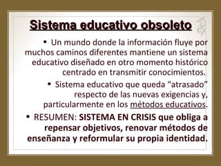 Sistema educativo obsoleto
• Un mundo donde la información fluye por
muchos caminos diferentes mantiene un sistema
educativo diseñado en otro momento histórico
centrado en transmitir conocimientos.
• Sistema educativo que queda “atrasado”
respecto de las nuevas exigencias y,
particularmente en los métodos educativos.

• RESUMEN: SISTEMA EN CRISIS que obliga a
repensar objetivos, renovar métodos de
enseñanza y reformular su propia identidad.

 