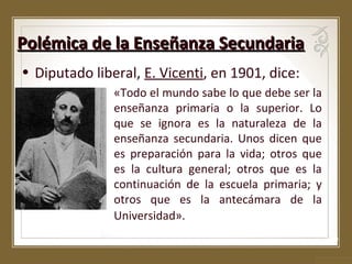 Polémica de la Enseñanza Secundaria
• Diputado liberal, E. Vicenti, en 1901, dice:
«Todo el mundo sabe lo que debe ser la
enseñanza primaria o la superior. Lo
que se ignora es la naturaleza de la
enseñanza secundaria. Unos dicen que
es preparación para la vida; otros que
es la cultura general; otros que es la
continuación de la escuela primaria; y
otros que es la antecámara de la
Universidad».

 