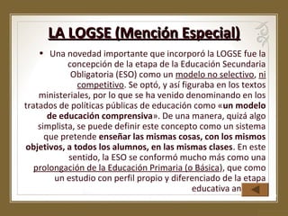 LA LOGSE (Mención Especial)
• Una novedad importante que incorporó la LOGSE fue la
concepción de la etapa de la Educación Secundaria
Obligatoria (ESO) como un modelo no selectivo, ni
competitivo. Se optó, y así figuraba en los textos
ministeriales, por lo que se ha venido denominando en los
tratados de políticas públicas de educación como «un modelo
de educación comprensiva». De una manera, quizá algo
simplista, se puede definir este concepto como un sistema
que pretende enseñar las mismas cosas, con los mismos
objetivos, a todos los alumnos, en las mismas clases. En este
sentido, la ESO se conformó mucho más como una
prolongación de la Educación Primaria (o Básica), que como
un estudio con perfil propio y diferenciado de la etapa
educativa anterior.

 