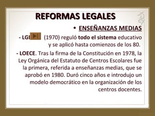 REFORMAS LEGALES
• ENSEÑANZAS MEDIAS
- LGE.

(1970) reguló todo el sistema educativo
y se aplicó hasta comienzos de los 80.
- LOECE. Tras la firma de la Constitución en 1978, la
Ley Orgánica del Estatuto de Centros Escolares fue
la primera, referida a enseñanzas medias, que se
aprobó en 1980. Duró cinco años e introdujo un
modelo democrático en la organización de los
centros docentes.

 