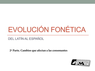 EVOLUCIÓN FONÉTICA
DEL LATÍN AL ESPAÑOL
2ª Parte. Cambios que afectan a las consonantes
 