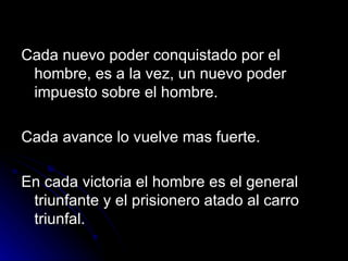 Cada nuevo poder conquistado por el hombre, es a la vez, un nuevo poder impuesto sobre el hombre. Cada avance lo vuelve mas fuerte. En cada victoria el hombre es el general triunfante y el prisionero atado al carro triunfal. 