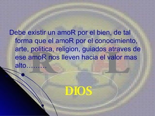 Debe existir un amoR por el bien, de tal forma que el amoR por el conocimiento, arte, politica, religion, guiados atraves de ese amoR nos lleven hacia el valor mas alto……… DIOS 