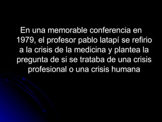 En una memorable conferencia en 1979, el profesor pablo latapí se refirio a la crisis de la medicina y plantea la pregunta de si se trataba de una crisis profesional o una crisis humana 