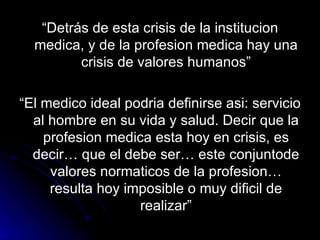 “ Detrás de esta crisis de la institucion medica, y de la profesion medica hay una crisis de valores humanos” “ El medico ideal podria definirse asi: servicio al hombre en su vida y salud. Decir que la profesion medica esta hoy en crisis, es decir… que el debe ser… este conjuntode valores normaticos de la profesion… resulta hoy imposible o muy dificil de realizar” 