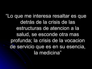 “ Lo que me interesa resaltar es que detrás de la crisis de las estructuras de atencion a la salud, se esconde otra mas profunda; la crisis de la vocacion de servicio que es en su esencia, la medicina” 