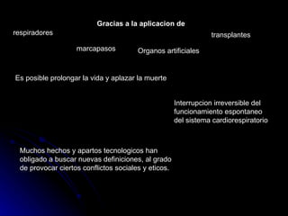 Gracias a la aplicacion de respiradores marcapasos Organos artificiales transplantes Es posible prolongar la vida y aplazar la muerte Interrupcion irreversible del funcionamiento espontaneo del sistema cardiorespiratorio Muchos hechos y apartos tecnologicos han obligado a buscar nuevas definiciones, al grado de provocar ciertos conflictos sociales y eticos. 