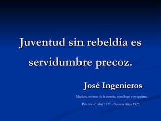 Juventud sin rebeldía es servidumbre precoz. José Ingenieros Médico, teórico de la ciencia, sociólogo y psiquiatra.  Palermo (Italia) 1877 - Buenos Aires 1925.  