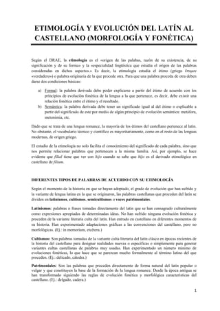 1 
ETIMOLOGÍA Y EVOLUCIÓN DEL LATÍN AL CASTELLANO (MORFOLOGÍA Y FONÉTICA) 
Según el DRAE, la etimología es el «origen de l...