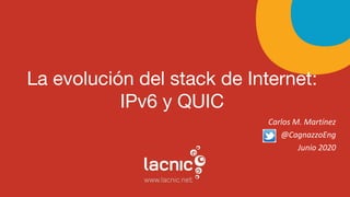 La evolución del stack de Internet:
IPv6 y QUIC
Carlos M. Martínez
@CagnazzoEng
Junio 2020
 