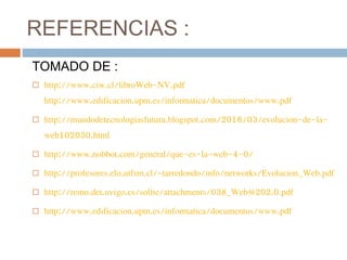 REFERENCIAS :
TOMADO DE :
 http://www.ciw.cl/libroWeb-NV.pdf
http://www.edificacion.upm.es/informatica/documentos/www.pdf
 http://mundodetecnologiasfutura.blogspot.com/2016/03/evolucion-de-la-
web102030.html
 http://www.nobbot.com/general/que-es-la-web-4-0/
 http://profesores.elo.utfsm.cl/~tarredondo/info/networks/Evolucion_Web.pdf
 http://remo.det.uvigo.es/solite/attachments/038_Web%202.0.pdf
 http://www.edificacion.upm.es/informatica/documentos/www.pdf
 