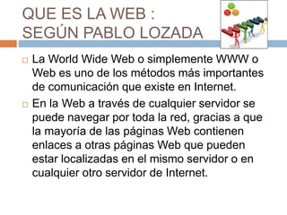 QUE ES LA WEB :
SEGÚN PABLO LOZADA
 La World Wide Web o simplemente WWW o
Web es uno de los métodos más importantes
de comunicación que existe en Internet.
 En la Web a través de cualquier servidor se
puede navegar por toda la red, gracias a que
la mayoría de las páginas Web contienen
enlaces a otras páginas Web que pueden
estar localizadas en el mismo servidor o en
cualquier otro servidor de Internet.
 