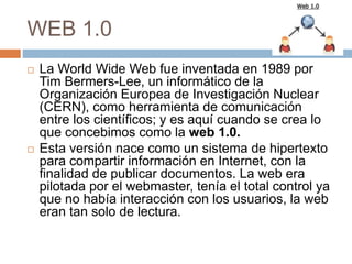 WEB 1.0
 La World Wide Web fue inventada en 1989 por
Tim Bermers-Lee, un informático de la
Organización Europea de Investigación Nuclear
(CERN), como herramienta de comunicación
entre los científicos; y es aquí cuando se crea lo
que concebimos como la web 1.0.
 Esta versión nace como un sistema de hipertexto
para compartir información en Internet, con la
finalidad de publicar documentos. La web era
pilotada por el webmaster, tenía el total control ya
que no había interacción con los usuarios, la web
eran tan solo de lectura.
 