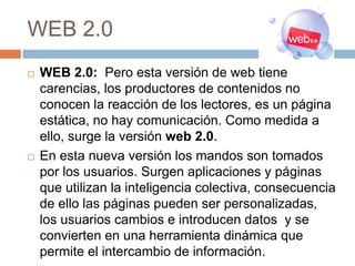 WEB 2.0
 WEB 2.0: Pero esta versión de web tiene
carencias, los productores de contenidos no
conocen la reacción de los lectores, es un página
estática, no hay comunicación. Como medida a
ello, surge la versión web 2.0.
 En esta nueva versión los mandos son tomados
por los usuarios. Surgen aplicaciones y páginas
que utilizan la inteligencia colectiva, consecuencia
de ello las páginas pueden ser personalizadas,
los usuarios cambios e introducen datos y se
convierten en una herramienta dinámica que
permite el intercambio de información.
 