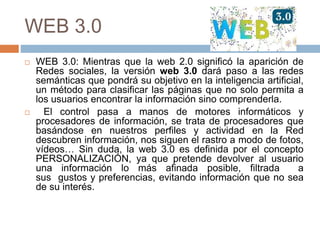 WEB 3.0
 WEB 3.0: Mientras que la web 2.0 significó la aparición de
Redes sociales, la versión web 3.0 dará paso a las redes
semánticas que pondrá su objetivo en la inteligencia artificial,
un método para clasificar las páginas que no solo permita a
los usuarios encontrar la información sino comprenderla.
 El control pasa a manos de motores informáticos y
procesadores de información, se trata de procesadores que
basándose en nuestros perfiles y actividad en la Red
descubren información, nos siguen el rastro a modo de fotos,
vídeos… Sin duda, la web 3.0 es definida por el concepto
PERSONALIZACIÓN, ya que pretende devolver al usuario
una información lo más afinada posible, filtrada a
sus gustos y preferencias, evitando información que no sea
de su interés.
 