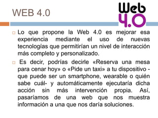 WEB 4.0
 Lo que propone la Web 4.0 es mejorar esa
experiencia mediante el uso de nuevas
tecnologías que permitirían un nivel de interacción
más completo y personalizado.
 Es decir, podrías decirle «Reserva una mesa
para cenar hoy» o «Pide un taxi» a tu dispositivo -
que puede ser un smartphone, wearable o quién
sabe cuál- y automáticamente ejecutaría dicha
acción sin más intervención propia. Así,
pasaríamos de una web que nos muestra
información a una que nos daría soluciones.
 