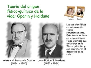 Teoría del origen físico-químico de la vida: Oparin y Haldane John Burton S.  Haldane  (1892 - 1964) Aleksandr Ivanovich  Oparin  (1894  - 1980) Los dos científicos enunciaron esta teoría simultáneamente. Esta teoría se basa en las condiciones físico-químicas que existieron en la Tierra primitiva y que permitieron el desarrollo de la vida. Haldane  Oparin 