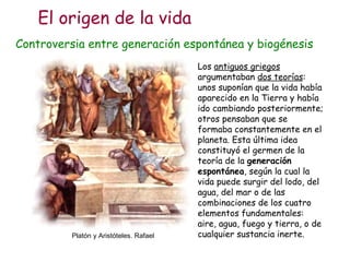 Controversia entre generación espontánea y biogénesis Los  antiguos griegos  argumentaban  dos teorías : unos suponían que la vida había aparecido en la Tierra y había ido cambiando posteriormente; otros pensaban que se formaba constantemente en el planeta. Esta última idea constituyó el germen de la teoría de la  generación espontánea , según la cual la vida puede surgir del lodo, del agua, del mar o de las combinaciones de los cuatro elementos fundamentales: aire, agua, fuego y tierra, o de cualquier sustancia inerte. Platón y Aristóteles. Rafael El origen de la vida 