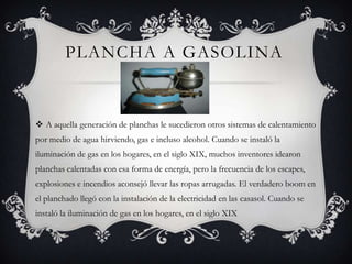 PLANCHA A GASOLINA
 A aquella generación de planchas le sucedieron otros sistemas de calentamiento
por medio de agua hirviendo, gas e incluso alcohol. Cuando se instaló la
iluminación de gas en los hogares, en el siglo XIX, muchos inventores idearon
planchas calentadas con esa forma de energía, pero la frecuencia de los escapes,
explosiones e incendios aconsejó llevar las ropas arrugadas. El verdadero boom en
el planchado llegó con la instalación de la electricidad en las casasol. Cuando se
instaló la iluminación de gas en los hogares, en el siglo XIX
 