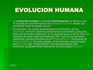 EVOLUCION HUMANA La  evolución humana  o también  hominización  se define como el proceso de transformación de la  especie humana  desde sus ancestros hasta el estado actual. En principio, en cuanto perteneciente al infraorden de los  catarrinos , el  Homo sapiens  parece tener su ancestro, junto con todos los primates catarrinos, en un período que va de los 50 a 33 millones de años antes del presente (AP), uno de los primeros catarrinos, quizás el primero es el  Propliopithecus , incluyendo al  Aegyptopithecus . En este sentido, el ser humano actual al igual que  primates  del " Viejo Mundo" con características más primitivas, probablemente descienda de esa antigua  especie . 