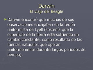 Darwin El viaje del Beagle Darwin encontró que muchas de sus observaciones encajaban en la teoría uniformista de Lyell (sostenía que la superficie de la tierra está sufriendo un cambio constante, como resultado de las fuerzas naturales que operan uniformemente durante largos periodos de tiempo). 