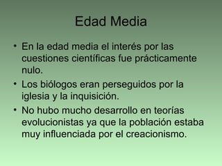 Edad Media
• En la edad media el interés por las
cuestiones científicas fue prácticamente
nulo.
• Los biólogos eran perseguidos por la
iglesia y la inquisición.
• No hubo mucho desarrollo en teorías
evolucionistas ya que la población estaba
muy influenciada por el creacionismo.
 