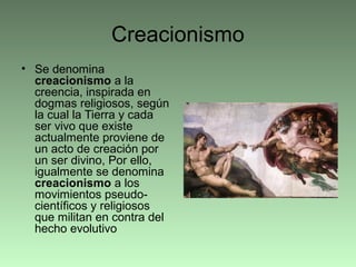 Creacionismo
• Se denomina
creacionismo a la
creencia, inspirada en
dogmas religiosos, según
la cual la Tierra y cada
ser vivo que existe
actualmente proviene de
un acto de creación por
un ser divino, Por ello,
igualmente se denomina
creacionismo a los
movimientos pseudo-
científicos y religiosos
que militan en contra del
hecho evolutivo
 