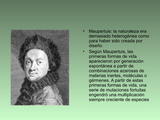 • Maupertuis: la naturaleza era
demasiado heterogénea como
para haber sido creada por
diseño
• Según Maupertuis, las
primeras formas de vida
aparecieron por generación
espontánea a partir de
combinaciones azarosas de
materias inertes, moléculas o
gérmenes. A partir de estas
primeras formas de vida, una
serie de mutaciones fortuitas
engendró una multiplicación
siempre creciente de especies
 