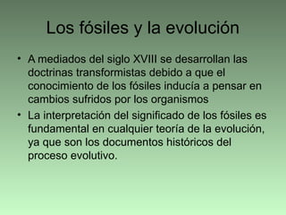 Los fósiles y la evolución
• A mediados del siglo XVIII se desarrollan las
doctrinas transformistas debido a que el
conocimiento de los fósiles inducía a pensar en
cambios sufridos por los organismos
• La interpretación del significado de los fósiles es
fundamental en cualquier teoría de la evolución,
ya que son los documentos históricos del
proceso evolutivo.
 