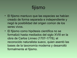 fijismo
• El fijismo mantuvo que las especies se habían
creado de forma separada e independiente y
negó la posibilidad del origen común de los
seres vivos.
• El fijismo como hipótesis científica no se
formalizó hasta mediados del siglo XVIII en la
obra de Carlos Linneo (1707-1778); el
reconocido naturalista sueco, quien asentó las
bases de la taxonomía moderna y desarrolló
formalmente el fijismo.
 