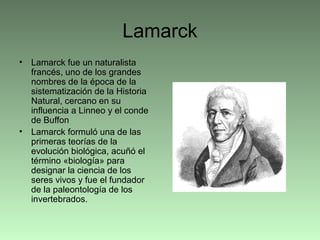Lamarck
• Lamarck fue un naturalista
francés, uno de los grandes
nombres de la época de la
sistematización de la Historia
Natural, cercano en su
influencia a Linneo y el conde
de Buffon
• Lamarck formuló una de las
primeras teorías de la
evolución biológica, acuñó el
término «biología» para
designar la ciencia de los
seres vivos y fue el fundador
de la paleontología de los
invertebrados.
 