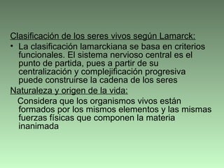 Clasificación de los seres vivos según Lamarck:
• La clasificación lamarckiana se basa en criterios
funcionales. El sistema nervioso central es el
punto de partida, pues a partir de su
centralización y complejificación progresiva
puede construirse la cadena de los seres
Naturaleza y origen de la vida:
Considera que los organismos vivos están
formados por los mismos elementos y las mismas
fuerzas físicas que componen la materia
inanimada
 