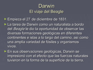 DarwinDarwin
El viaje del BeagleEl viaje del Beagle
► Empieza el 27Empieza el 27 de diciembre de 1831.de diciembre de 1831.
► La tarea de Darwin como un naturalista a bordoLa tarea de Darwin como un naturalista a bordo
deldel BeagleBeagle le dio la oportunidad de observar lasle dio la oportunidad de observar las
diversas formaciones geológicas en diferentesdiversas formaciones geológicas en diferentes
continentes e islas a lo largo del camino, así comocontinentes e islas a lo largo del camino, así como
una amplia variedad de fósiles y organismosuna amplia variedad de fósiles y organismos
vivos.vivos.
► En sus observaciones geológicas, Darwin seEn sus observaciones geológicas, Darwin se
impresionó con el efecto que las fuerzas naturalesimpresionó con el efecto que las fuerzas naturales
tuvieron en la forma de la superficie de la tierra.tuvieron en la forma de la superficie de la tierra.
 