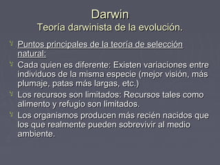 DarwinDarwin
Teoría darwinista de la evolución.Teoría darwinista de la evolución.
‫ﻵ‬ Puntos principales de la teoría de selecciónPuntos principales de la teoría de selección
natural:natural:
‫ﻵ‬ Cada quien es diferente: Existen variaciones entreCada quien es diferente: Existen variaciones entre
individuos de la misma especie (mejor visión, másindividuos de la misma especie (mejor visión, más
plumaje, patas más largas, etc.)plumaje, patas más largas, etc.)
‫ﻵ‬ Los recursos son limitados: Recursos tales comoLos recursos son limitados: Recursos tales como
alimento y refugio son limitados.alimento y refugio son limitados.
‫ﻵ‬ Los organismos producen más recién nacidos queLos organismos producen más recién nacidos que
los que realmente pueden sobrevivir al mediolos que realmente pueden sobrevivir al medio
ambiente.ambiente.
 