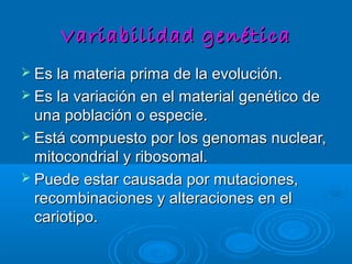 VariabilidadVariabilidad genéticagenética
 Es la materia prima de la evolución.Es la materia prima de la evolución.
 Es la variación en el material genético deEs la variación en el material genético de
una población o especie.una población o especie.
 Está compuesto por los genomas nuclear,Está compuesto por los genomas nuclear,
mitocondrial y ribosomal.mitocondrial y ribosomal.
 Puede estar causada por mutaciones,Puede estar causada por mutaciones,
recombinaciones y alteraciones en elrecombinaciones y alteraciones en el
cariotipo.cariotipo.
 