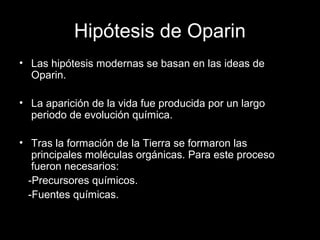 Hipótesis de Oparin
• Las hipótesis modernas se basan en las ideas de
Oparin.
• La aparición de la vida fue producida por un largo
periodo de evolución química.
• Tras la formación de la Tierra se formaron las
principales moléculas orgánicas. Para este proceso
fueron necesarios:
-Precursores químicos.
-Fuentes químicas.
 