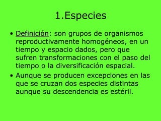 1.Especies
• DefiniciónDefinición: son grupos de organismos
reproductivamente homogéneos, en un
tiempo y espacio dados, pero que
sufren transformaciones con el paso del
tiempo o la diversificación espacial.
• Aunque se producen excepciones en las
que se cruzan dos especies distintas
aunque su descendencia es estéril.
 