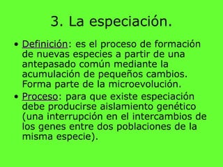 3. La especiación.
• DefiniciónDefinición: es el proceso de formación
de nuevas especies a partir de una
antepasado común mediante la
acumulación de pequeños cambios.
Forma parte de la microevolución.
• ProcesoProceso: para que existe especiación
debe producirse aislamiento genético
(una interrupción en el intercambios de
los genes entre dos poblaciones de la
misma especie).
 