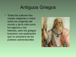 Antiguos Griegos
• Todas las culturas han
creado religiones y mitos
sobre los orígenes del
mundo y de la vida como
los egipcios y los
hebreos, pero los griegos
buscaron una explicación
que no precisara de los
poderes sobrenaturales
 